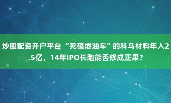 炒股配资开户平台 “死磕燃油车”的科马材料年入2.5亿，14年IPO长跑能否修成正果？