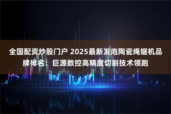 全国配资炒股门户 2025最新发泡陶瓷绳锯机品牌排名：巨源数控高精度切割技术领跑